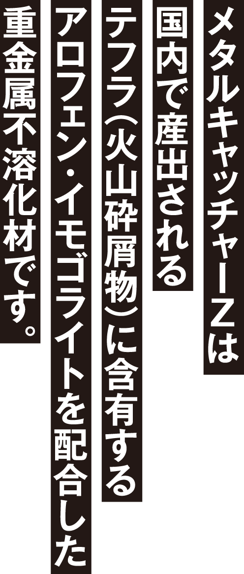 メタルキャッチャーZは国内で産出されるテフラ（火山砕屑物）に含有するアロフェン・イモゴライトを配合した重金属不溶化材です。