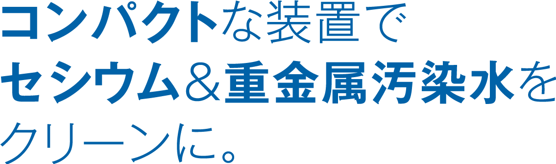 コンパクトな装置でセシウム&重金属汚染水をクリーンに。