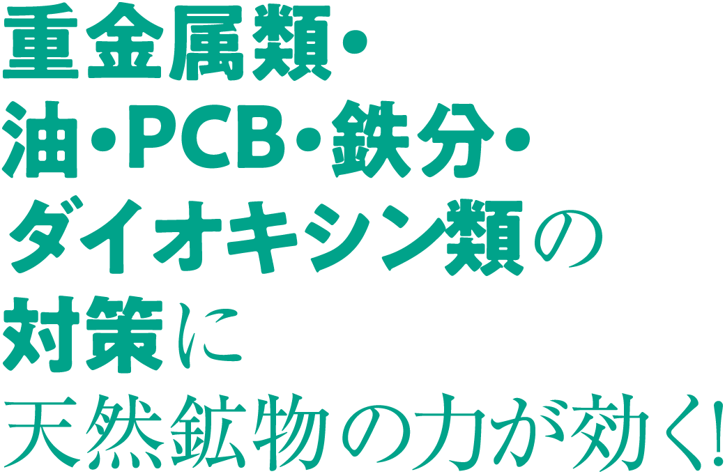 重金属類・油・PCB・鉄分・ダイオキシン類の対策に天然鉱物の力が効く！